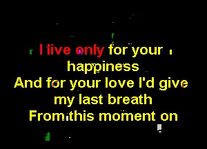 7
r Hive mnly for'your .
happiness

And for your love I'd give
my last breath
Fromnthis moment on