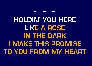 HOLDIN' YOU HERE
LIKE A ROSE
IN THE DARK
I MAKE THIS PROMISE
TO YOU FROM MY HEART
