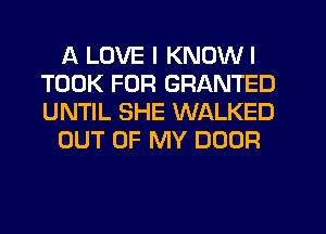 A LOVE I KNOWI
TOOK FOR GRANTED
UNTIL SHE WALKED

OUT OF MY DOOR