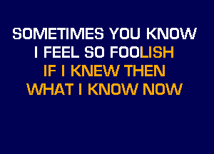 SOMETIMES YOU KNOW
I FEEL SO FOOLISH
IF I KNEW THEN
INHAT I KNOW NOW