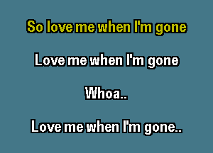 80 love me when I'm gone

Love me when I'm gone

Whoa.

Love me when I'm gone.