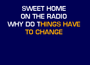 SWEET HOME
ON THE RADIO
WY DO THINGS HAVE
TO CHANGE