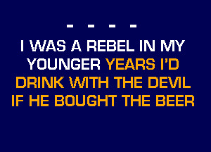 I WAS A REBEL IN MY
YOUNGER YEARS I'D
DRINK WITH THE DEVIL
IF HE BOUGHT THE BEER