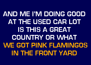 AND ME I'M DOING GOOD
AT THE USED CAR LOT
IS THIS A GREAT
COUNTRY OR WHAT
WE GOT PINK FLAMINGOS
IN THE FRONT YARD