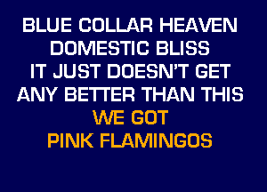 BLUE COLLAR HEAVEN
DOMESTIC BLISS
IT JUST DOESN'T GET
ANY BETTER THAN THIS
WE GOT
PINK FLAMINGOS
