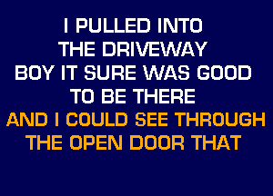 I PULLED INTO
THE DRIVEWAY
BUY IT SURE WAS GOOD

TO BE THERE
AND I COULD SEE THROUGH

THE OPEN DOOR THAT