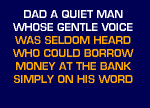 DAD A QUIET MAN
WHOSE GENTLE VOICE
WAS SELDOM HEARD
WHO COULD BORROW
MONEY AT THE BANK
SIMPLY ON HIS WORD