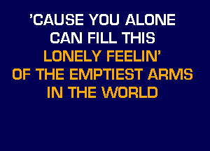 'CAUSE YOU ALONE
CAN FILL THIS
LONELY FEELIM
OF THE EMPTIEST ARMS
IN THE WORLD