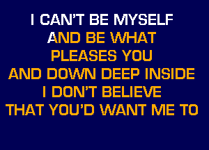 I CAN'T BE MYSELF
AND BE WHAT
PLEASES YOU

AND DOWN DEEP INSIDE
I DON'T BELIEVE
THAT YOU'D WANT ME TO