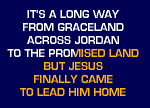 ITS A LONG WAY
FROM GRACELAND
ACROSS JORDAN
TO THE PROMISED LAND
BUT JESUS
FINALLY CAME
T0 LEAD HIM HOME