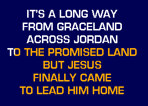 ITS A LONG WAY
FROM GRACELAND
ACROSS JORDAN
TO THE PROMISED LAND
BUT JESUS
FINALLY CAME
T0 LEAD HIM HOME
