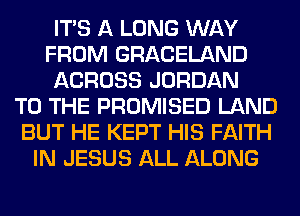 ITS A LONG WAY
FROM GRACELAND
ACROSS JORDAN
TO THE PROMISED LAND
BUT HE KEPT HIS FAITH
IN JESUS ALL ALONG