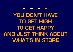 YOU DON'T HAVE
TO GET HIGH
TO GET HAPPY
AND JUST THINK ABOUT
WHATS IN STORE