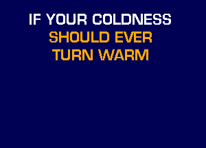 IF YOUR COLDNESS
SHOULD EVER
TURN WARM