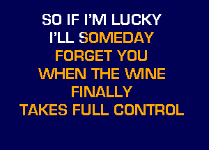 SO IF I'M LUCKY
I'LL SOMEDAY
FORGET YOU
WHEN THE WINE
FINALLY
TAKES FULL CONTROL