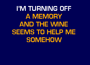 I'M TURNING OFF
A MEMORY
AND THE WINE
SEEMS TO HELP ME
SOMEHOW