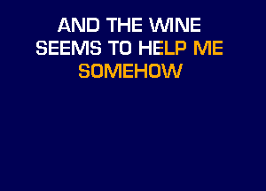 AND THE WINE
SEEMS TO HELP ME
SOMEHOW