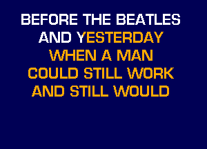 BEFORE THE BEATLES
AND YESTERDAY
WHEN A MAN
COULD STILL WORK
AND STILL WOULD
