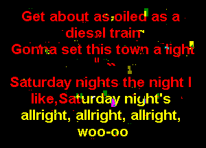 Gnet about aszoiled' as a -
'd-iiesnl trairr .
Go'n'ria'set th'is town a'iigh!
. . l.
Saturday nightS-the night I
like,samrdqay night's -
allrig'ht,'allrighttallright,
wqo-oo