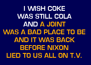 I WISH COKE
WAS STILL COLA
AND A JOINT
WAS A BAD PLACE TO BE
AND IT WAS BACK
BEFORE NIXON
LIED TO US ALL ON T.V.