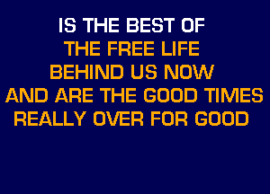 IS THE BEST OF
THE FREE LIFE
BEHIND US NOW
AND ARE THE GOOD TIMES
REALLY OVER FOR GOOD