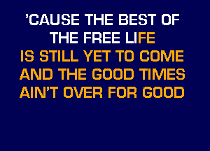 'CAUSE THE BEST OF
THE FREE LIFE

IS STILL YET TO COME

AND THE GOOD TIMES

AIN'T OVER FOR GOOD