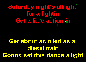 Saturday night's allright'
for a fightin
Get a little action in
I!

Get about as oiled as a
diesel train
Gonna set this dance a light