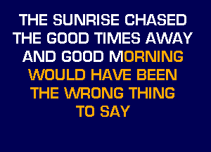 THE SUNRISE CHASED
THE GOOD TIMES AWAY
AND GOOD MORNING
WOULD HAVE BEEN
THE WRONG THING
TO SAY