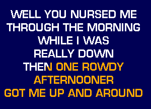 WELL YOU NURSED ME
THROUGH THE MORNING
WHILE I WAS
REALLY DOWN
THEN ONE ROWDY
AFTERNOONER
GOT ME UP AND AROUND