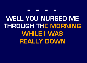 WELL YOU NURSED ME
THROUGH THE MORNING
WHILE I WAS
REALLY DOWN