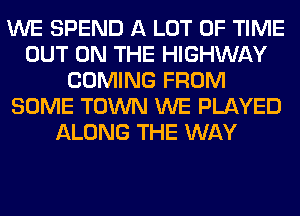 WE SPEND A LOT OF TIME
OUT ON THE HIGHWAY
COMING FROM
SOME TOWN WE PLAYED
ALONG THE WAY