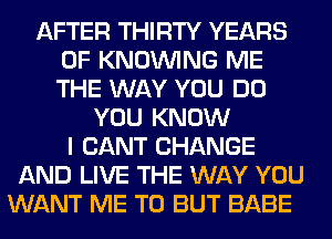 AFTER THIRTY YEARS
OF KNOUVING ME
THE WAY YOU DO

YOU KNOW
I CANT CHANGE
AND LIVE THE WAY YOU
WANT ME TO BUT BABE