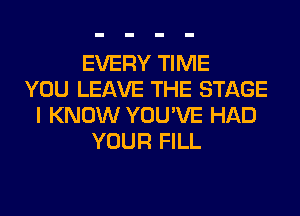 EVERY TIME
YOU LEAVE THE STAGE
I KNOW YOU'VE HAD
YOUR FILL