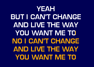 YEAH
BUT I CANT CHANGE
AND LIVE THE WAY
YOU WANT ME T0
NO I CANT CHANGE
AND LIVE THE WAY
YOU WANT ME TO
