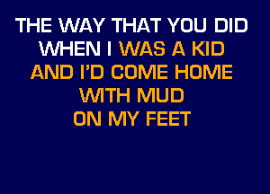 THE WAY THAT YOU DID
WHEN I WAS A KID
AND I'D COME HOME
WITH MUD
ON MY FEET