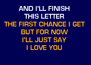 AND I'LL FINISH
THIS LETTER
THE FIRST CHANCE I GET
BUT FOR NOW
I'LL JUST SAY
I LOVE YOU