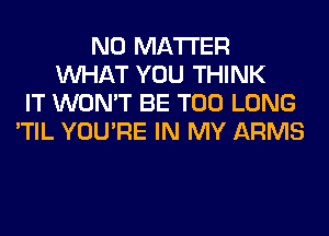 NO MATTER
WHAT YOU THINK
IT WON'T BE T00 LONG
'TIL YOU'RE IN MY ARMS