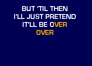 BUT 'TIL THEN
I'LL JUST PRETEND
IT'LL BE OVER
OVER