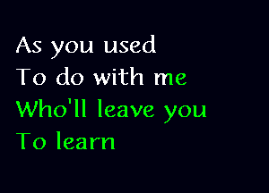 As you used
To do with me

Who'll leave you
To learn