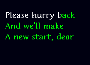 Please hurry back
And we'll make

A new start, dear