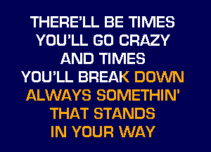 THERELL BE TIMES
YOU'LL GO CRAZY
AND TIMES
YOU'LL BREAK DOWN
ALWAYS SOMETHIN'
THAT STANDS
IN YOUR WAY