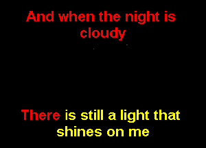 And when the night is
cloudy

There is still a light that
shines on me