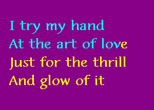 I try my hand
At the art of love

Just for the thrill
And glow of it
