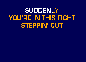 SUDDENLY
YOU'RE IN THIS FIGHT
STEPPIN' OUT