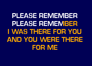 PLEASE REMEMBER
PLEASE REMEMBER
I WAS THERE FOR YOU
AND YOU WERE THERE
FOR ME