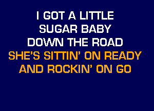 I GOT A LITTLE
SUGAR BABY
DOWN THE ROAD
SHE'S SITI'IN' 0N READY
AND ROCKIN' ON GO