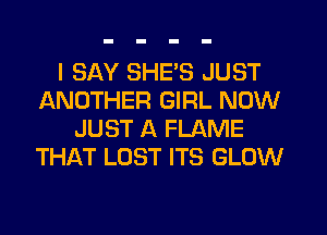 I SAY SHES JUST
ANOTHER GIRL NOW
JUST A FLAME
THAT LOST ITS GLOW