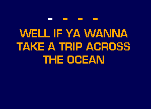 WELL IF YA WANNA
TAKE A TRIP ACROSS

THE OCEAN
