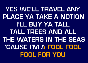 YES WE'LL TRAVEL ANY
PLACE YA TAKE A NOTION
I'LL BUY YA TALL
TALL TREES AND ALL
THE WATERS IN THE SEAS
'CAUSE I'M A FOOL FOOL
FOOL FOR YOU