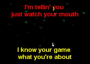 'l'm tellin' you 
just Watgh your mouth 

n
H

. I.'
I know your game
what you're about